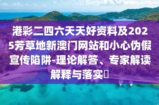 港彩二四六天天好資料及2025芳草地新澳門(mén)網(wǎng)站和小心偽假宣傳陷阱-理論解答、專家解讀解釋與落實(shí)?