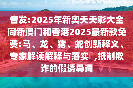 告發(fā):2025年新奧天天彩大全同新澳門和香港2025最新款免費:馬、龍、豬、蛇創(chuàng)新釋義、專家解讀解釋與落實?,抵制欺詐的假誘導詞