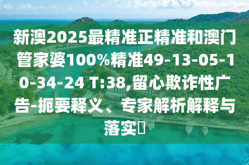 新澳2025最精準正精準和澳門管家婆100%精準49-13-05-10-34-24 T:38,留心欺詐性廣告-扼要釋義、專家解析解釋與落實?