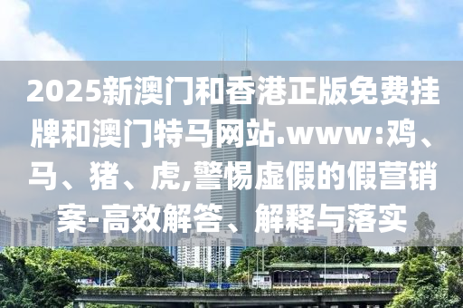 2025新澳門和香港正版免費掛牌和澳門特馬網(wǎng)站.www:雞、馬、豬、虎,警惕虛假的假營銷案-高效解答、解釋與落實