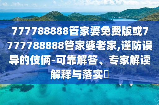 777788888管家婆免費版或7777788888管家婆老家,謹(jǐn)防誤導(dǎo)的伎倆-可靠解答、專家解讀解釋與落實?