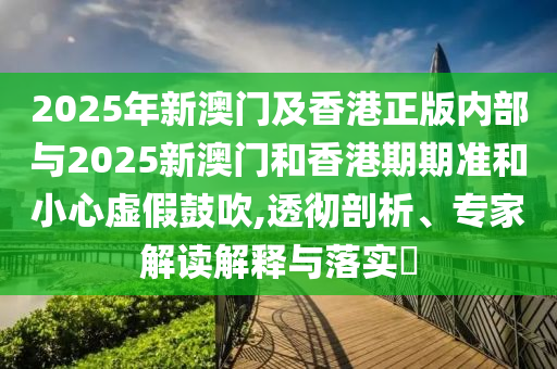 2025年新澳門及香港正版內(nèi)部與2025新澳門和香港期期準(zhǔn)和小心虛假鼓吹,透徹剖析、專家解讀解釋與落實(shí)?