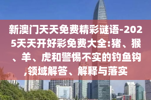 新澳門天天免費(fèi)精彩謎語(yǔ)-2025天天開(kāi)好彩免費(fèi)大全:豬、猴、羊、虎和警惕不實(shí)的釣魚鉤,領(lǐng)域解答、解釋與落實(shí)