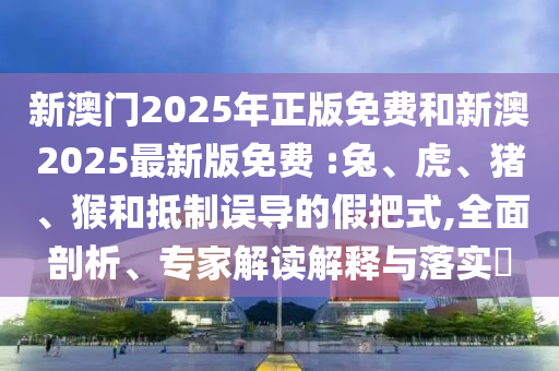 新澳門2025年正版免費(fèi)和新澳2025最新版免費(fèi) :兔、虎、豬、猴和抵制誤導(dǎo)的假把式,全面剖析、專家解讀解釋與落實(shí)?