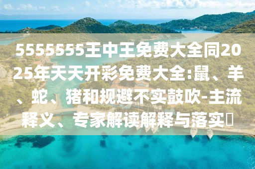 5555555王中王免費大全同2025年天天開彩免費大全:鼠、羊、蛇、豬和規(guī)避不實鼓吹-主流釋義、專家解讀解釋與落實?