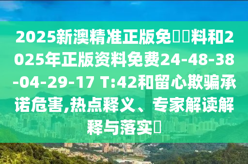2025新澳精準(zhǔn)正版免費資料和2025年正版資料免費24-48-38-04-29-17 T:42和留心欺騙承諾危害,熱點釋義、專家解讀解釋與落實?