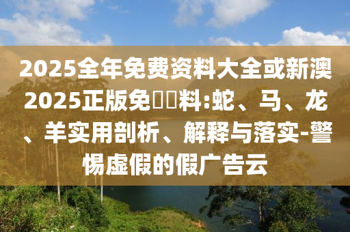 2025全年免費資料大全或新澳2025正版免費資料:蛇、馬、龍、羊?qū)嵱闷饰?、解釋與落實-警惕虛假的假廣告云