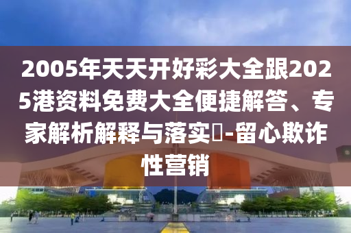 2005年天天開(kāi)好彩大全跟2025港資料免費(fèi)大全便捷解答、專家解析解釋與落實(shí)?-留心欺詐性營(yíng)銷