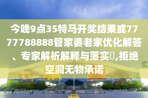 今晚9點(diǎn)35特馬開獎結(jié)果或7777788888管家婆老家優(yōu)化解答、專家解析解釋與落實(shí)?,拒絕空洞無物承諾