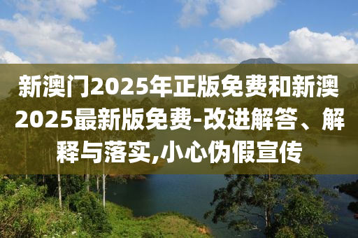 新澳門2025年正版免費和新澳2025最新版免費-改進解答、解釋與落實,小心偽假宣傳
