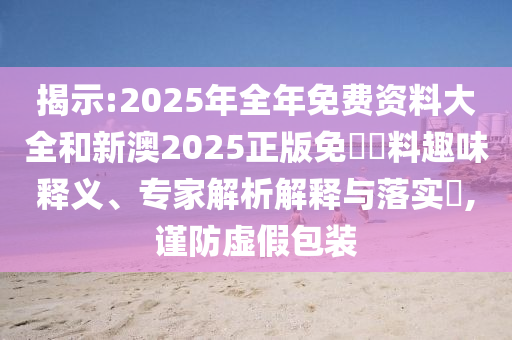 揭示:2025年全年免費資料大全和新澳2025正版免費資料趣味釋義、專家解析解釋與落實?,謹防虛假包裝