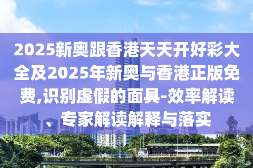 2025新奧跟香港天天開好彩大全及2025年新奧與香港正版免費,識別虛假的面具-效率解讀、專家解讀解釋與落實