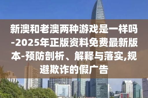 新澳和老澳兩種游戲是一樣嗎-2025年正版資料免費最新版本-預防剖析、解釋與落實,規(guī)避欺詐的假廣告