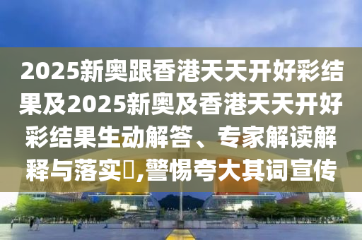 2025新奧跟香港天天開好彩結(jié)果及2025新奧及香港天天開好彩結(jié)果生動解答、專家解讀解釋與落實?,警惕夸大其詞宣傳