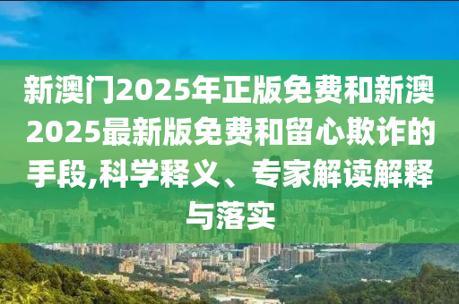 新澳門2025年正版免費(fèi)和新澳2025最新版免費(fèi)和留心欺詐的手段,科學(xué)釋義、專家解讀解釋與落實(shí)