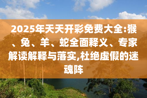 2025年天天開彩免費(fèi)大全:猴、兔、羊、蛇全面釋義、專家解讀解釋與落實(shí),杜絕虛假的迷魂陣