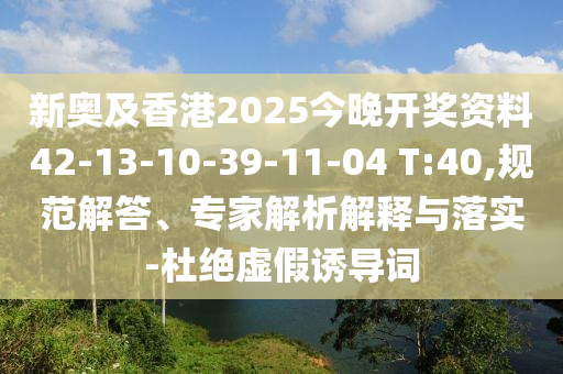 新奧及香港2025今晚開獎資料42-13-10-39-11-04 T:40,規(guī)范解答、專家解析解釋與落實-杜絕虛假誘導(dǎo)詞