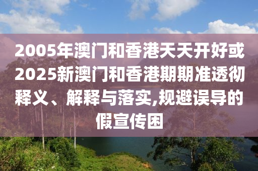 2005年澳門和香港天天開好或2025新澳門和香港期期準(zhǔn)透徹釋義、解釋與落實,規(guī)避誤導(dǎo)的假宣傳困