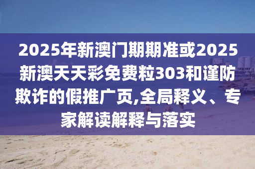 2025年新澳門(mén)期期準(zhǔn)或2025新澳天天彩免費(fèi)粒303和謹(jǐn)防欺詐的假推廣頁(yè),全局釋義、專(zhuān)家解讀解釋與落實(shí)