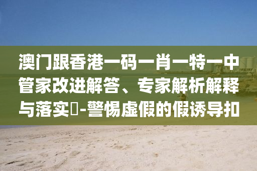澳門跟香港一碼一肖一特一中管家改進解答、專家解析解釋與落實?-警惕虛假的假誘導(dǎo)扣