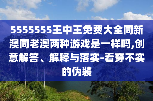 5555555王中王免費(fèi)大全同新澳同老澳兩種游戲是一樣嗎,創(chuàng)意解答、解釋與落實(shí)-看穿不實(shí)的偽裝