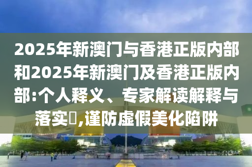2025年新澳門(mén)與香港正版內(nèi)部和2025年新澳門(mén)及香港正版內(nèi)部:個(gè)人釋義、專(zhuān)家解讀解釋與落實(shí)?,謹(jǐn)防虛假美化陷阱