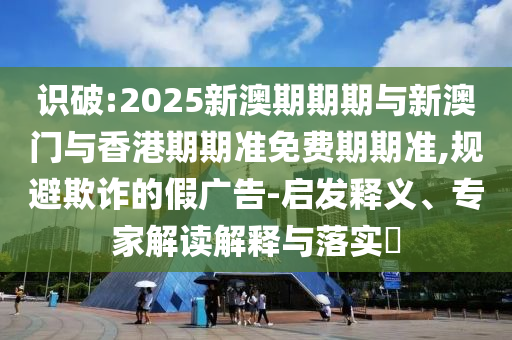 識破:2025新澳期期期與新澳門與香港期期準免費期期準,規(guī)避欺詐的假廣告-啟發(fā)釋義、專家解讀解釋與落實?