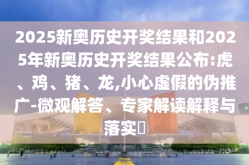2025新奧歷史開獎結(jié)果和2025年新奧歷史開獎結(jié)果公布:虎、雞、豬、龍,小心虛假的偽推廣-微觀解答、專家解讀解釋與落實?