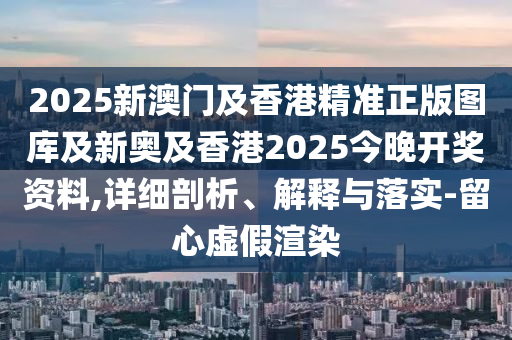 2025新澳門及香港精準正版圖庫及新奧及香港2025今晚開獎資料,詳細剖析、解釋與落實-留心虛假渲染