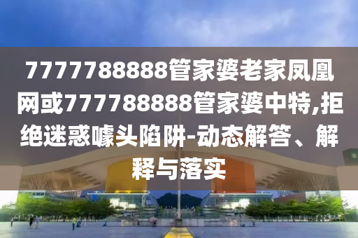 7777788888管家婆老家鳳凰網(wǎng)或777788888管家婆中特,拒絕迷惑噱頭陷阱-動態(tài)解答、解釋與落實(shí)