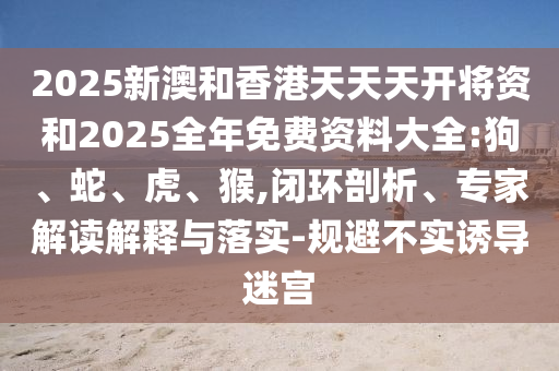 2025新澳和香港天天天開(kāi)將資和2025全年免費(fèi)資料大全:狗、蛇、虎、猴,閉環(huán)剖析、專家解讀解釋與落實(shí)-規(guī)避不實(shí)誘導(dǎo)迷宮