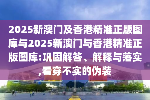 2025新澳門及香港精準正版圖庫與2025新澳門與香港精準正版圖庫:鞏固解答、解釋與落實,看穿不實的偽裝