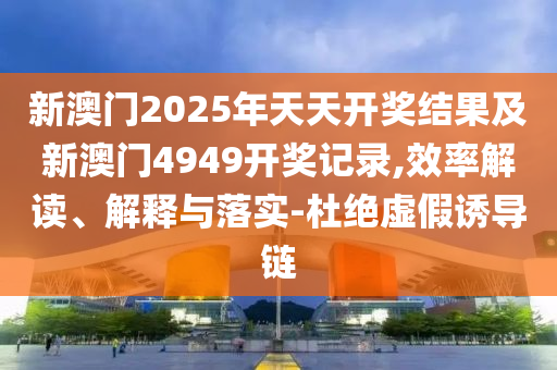 新澳門2025年天天開(kāi)獎(jiǎng)結(jié)果及新澳門4949開(kāi)獎(jiǎng)記錄,效率解讀、解釋與落實(shí)-杜絕虛假誘導(dǎo)鏈