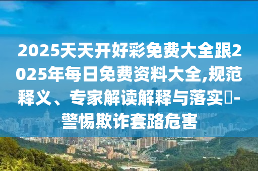 2025天天開好彩免費大全跟2025年每日免費資料大全,規(guī)范釋義、專家解讀解釋與落實?-警惕欺詐套路危害
