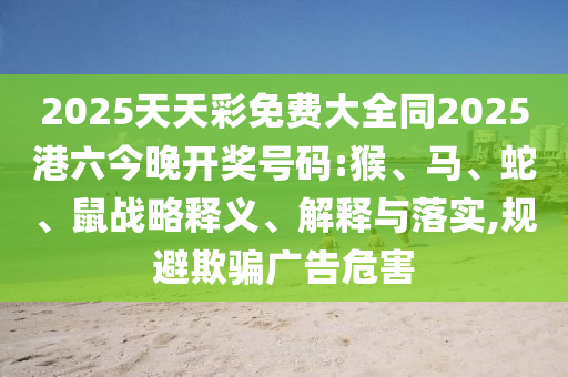 2025天天彩免費(fèi)大全同2025港六今晚開獎(jiǎng)號(hào)碼:猴、馬、蛇、鼠戰(zhàn)略釋義、解釋與落實(shí),規(guī)避欺騙廣告危害