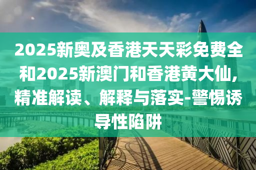 2025新奧及香港天天彩免費(fèi)全和2025新澳門和香港黃大仙,精準(zhǔn)解讀、解釋與落實(shí)-警惕誘導(dǎo)性陷阱