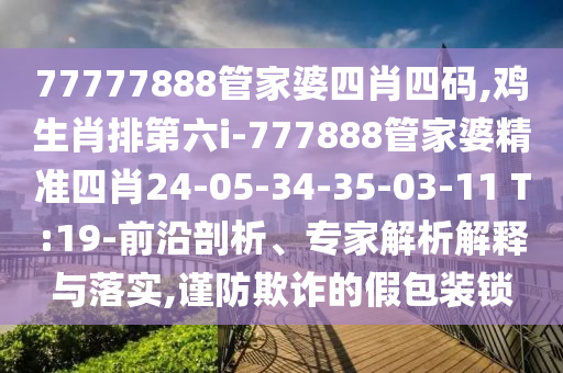 77777888管家婆四肖四碼,雞生肖排第六i-777888管家婆精準四肖24-05-34-35-03-11 T:19-前沿剖析、專家解析解釋與落實,謹防欺詐的假包裝鎖