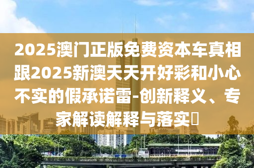 2025澳門正版免費資本車真相跟2025新澳天天開好彩和小心不實的假承諾雷-創(chuàng)新釋義、專家解讀解釋與落實?