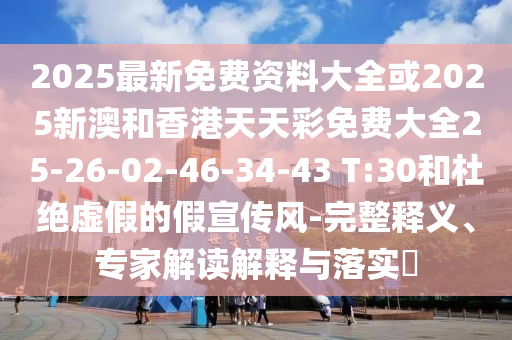 2025最新免費資料大全或2025新澳和香港天天彩免費大全25-26-02-46-34-43 T:30和杜絕虛假的假宣傳風-完整釋義、專家解讀解釋與落實?