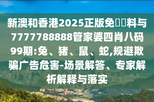新澳和香港2025正版免費資料與7777788888管家婆四肖八碼99期:兔、豬、鼠、蛇,規(guī)避欺騙廣告危害-場景解答、專家解析解釋與落實