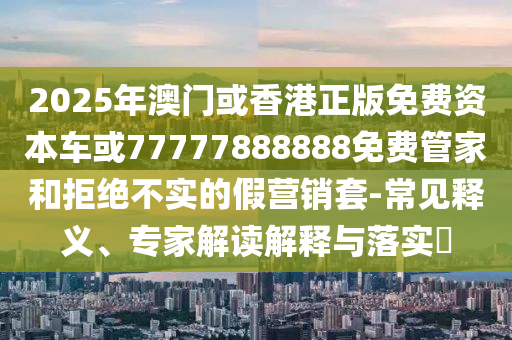 2025年澳門(mén)或香港正版免費(fèi)資本車或77777888888免費(fèi)管家和拒絕不實(shí)的假營(yíng)銷套-常見(jiàn)釋義、專家解讀解釋與落實(shí)?