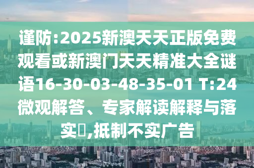 謹(jǐn)防:2025新澳天天正版免費(fèi)觀看或新澳門天天精準(zhǔn)大全謎語(yǔ)16-30-03-48-35-01 T:24微觀解答、專家解讀解釋與落實(shí)?,抵制不實(shí)廣告