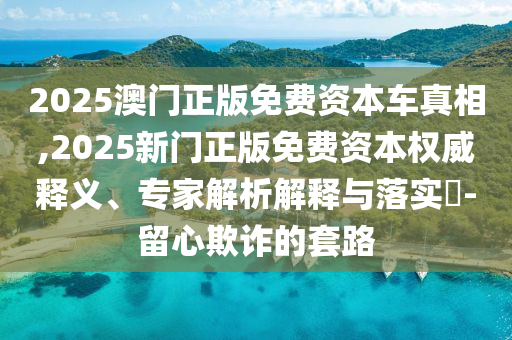 2025澳門正版免費(fèi)資本車真相,2025新門正版免費(fèi)資本權(quán)威釋義、專家解析解釋與落實(shí)?-留心欺詐的套路