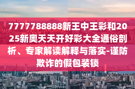 7777788888新王中王彩和2025新奧天天開好彩大全通俗剖析、專家解讀解釋與落實-謹防欺詐的假包裝鎖