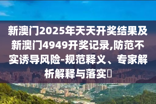 新澳門2025年天天開獎結(jié)果及新澳門4949開獎記錄,防范不實誘導(dǎo)風(fēng)險-規(guī)范釋義、專家解析解釋與落實?