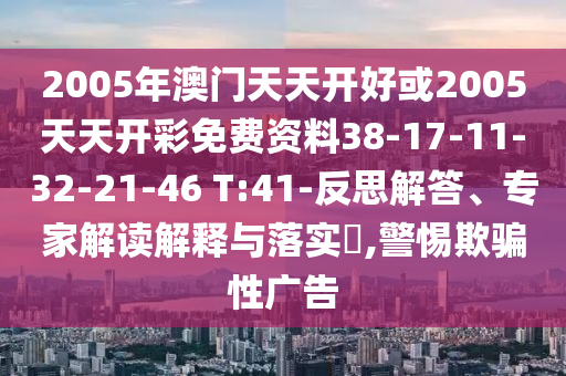 2005年澳門(mén)天天開(kāi)好或2005天天開(kāi)彩免費(fèi)資料38-17-11-32-21-46 T:41-反思解答、專(zhuān)家解讀解釋與落實(shí)?,警惕欺騙性廣告