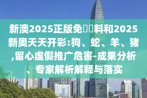 新澳2025正版免費資料和2025新奧天天開彩:狗、蛇、羊、豬,留心虛假推廣危害-成果分析、專家解析解釋與落實