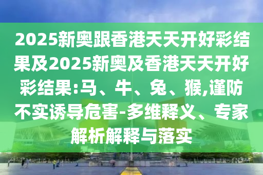 2025新奧跟香港天天開好彩結(jié)果及2025新奧及香港天天開好彩結(jié)果:馬、牛、兔、猴,謹(jǐn)防不實誘導(dǎo)危害-多維釋義、專家解析解釋與落實