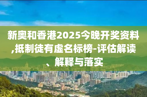 新奧和香港2025今晚開獎資料,抵制徒有虛名標榜-評估解讀、解釋與落實