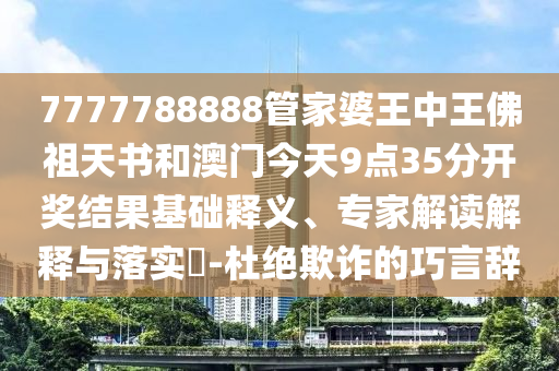 7777788888管家婆王中王佛祖天書(shū)和澳門(mén)今天9點(diǎn)35分開(kāi)獎(jiǎng)結(jié)果基礎(chǔ)釋義、專(zhuān)家解讀解釋與落實(shí)?-杜絕欺詐的巧言辭